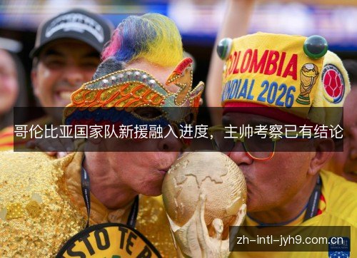 哥伦比亚国家队新援融入进度，主帅考察已有结论